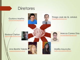 Diretores

                                    Thiago José de Q. Jatobá
      Gustavo Martins               thiagojatoba@outlook.com
      gustavomartins3@gmail.com




                                                 Marcos Correa Dias
Eladson Cleiton                                  mcorreadias@gmail.com
eladsoncleiton@yahoo.com.br




       Ana Beatriz Toledo              Marília Assunção
       anabeatriz@besttech.com.br      marilia_assuncao@hotmail.com
 