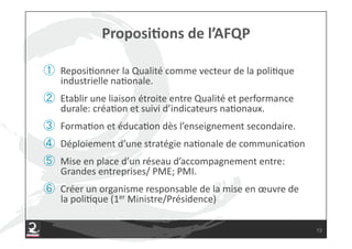   Reposi7onner#la#Qualité#comme#vecteur#de#la#poli7que#
 industrielle#na7onale.#
  Etablir#une#liaison#étroite#entre#Qualité#et#performance#
 durale:#créa7on#et#suivi#d’indicateurs#na7onaux.#
  Forma7on#et#éduca7on#dès#l’enseignement#secondaire.#
  Déploiement#d’une#stratégie#na7onale#de#communica7on#
  Mise#en#place#d’un#réseau#d’accompagnement#entre:#
 Grandes#entreprises/#PME;#PMI.#
  Créer#un#organisme#responsable#de#la#mise#en#œuvre#de#
 la#poli7que#(1er#Ministre/Présidence)#

                                                              13
 