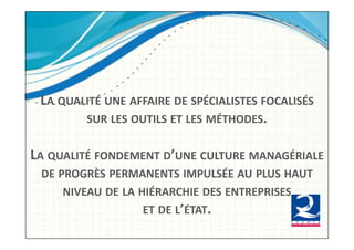 LA!QUALITÉ!UNE!AFFAIRE!DE!SPÉCIALISTES!FOCALISÉS!
        SUR!LES!OUTILS!ET!LES!MÉTHODES.!


LA!QUALITÉ!FONDEMENT!D’UNE!CULTURE!MANAGÉRIALE!
  DE!PROGRÈS!PERMANENTS!IMPULSÉE!AU!PLUS!HAUT!
      NIVEAU!DE!LA!HIÉRARCHIE!DES!ENTREPRISES!!
                    ET!DE!L’ÉTAT.!!
 