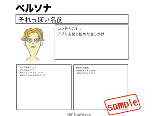 ペルソナ
それっぽい名前
                   コンテキスト：
                   アプリを使い始めたきっかけ




この人の情報について                 影響または価値
• どこに住んでいて                 • 価値がありそうな機能
• 趣味はどんなことやっていて            • 製品の特徴などを書く
• 普段はどういう生活をしていて




                                          s am ple
                     ©2013 atWare,Inc
 