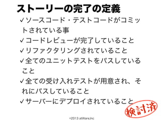 ストーリーの完了の定義
 ソースコード・テストコードがコミッ
トされている事
 コードレビューが完了していること
 リファクタリングされていること
 全てのユニットテストをパスしている
こと
 全ての受け入れテストが用意され、そ
れにパスしていること
 サーバーにデプロイされていること
                           討 済
       ©2013 atWare,Inc
                          検
 