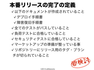 本番リリースの完了の定義
 以下のドキュメントが作成されていること
  デプロイ手順書
  障害復旧手順書
 全てのテストがパスしていること
 負荷テストに合格していること
 セキュリティテストに合格していること
 マーケットアップの準備が整っている事
 リポジトリーにリリース用のタグ・ブラン
チが切られていること

                           検 討
                          要
       ©2013 atWare,Inc
 