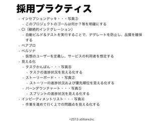 採用プラクティス
• インセプションデッキ・・・写真③
 • このプロジェクトのゴールは何か？等を明確にする
• CI（継続的インテグレーション）
 • 自動ビルド＆テストを実行することで、デグレートを防止し、品質を確保
  する
• ペアプロ
• ペルソナ
 • 仮想のユーザーを定義し、サービスの利用者を想定する
• 見える化
 • タスクかんばん・・・写真⑧
  • タスクの進 状況を見える化する
 • ストーリーボード・・・写真②
  • ストーリーの進 状況および優先順位を見える化する
 • バーンダウンチャート・・・写真⑤
  • スプリントの進 状況を見える化する
• インピーディメントリスト・・・写真④
 • 作業を進めて行く上での問題点を見える化する



                ©2013 atWare,Inc
 