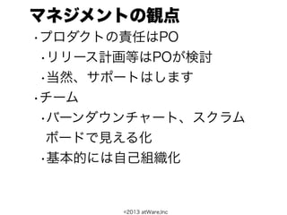 マネジメントの観点
•プロダクトの責任はPO
 •リリース計画等はPOが検討
 •当然、サポートはします
•チーム
 •バーンダウンチャート、スクラム
  ボードで見える化
 •基本的には自己組織化


       ©2013 atWare,Inc
 