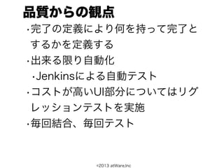 品質からの観点
•完了の定義により何を持って完了と
 するかを定義する
•出来る限り自動化
 •Jenkinsによる自動テスト
•コストが高いUI部分についてはリグ
 レッションテストを実施
•毎回結合、毎回テスト


       ©2013 atWare,Inc
 