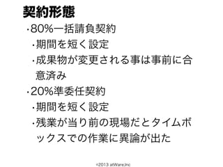 契約形態
•80%一括請負契約
 •期間を短く設定
 •成果物が変更される事は事前に合
  意済み
•20%準委任契約
 •期間を短く設定
 •残業が当り前の現場だとタイムボ
  ックスでの作業に異論が出た

       ©2013 atWare,Inc
 