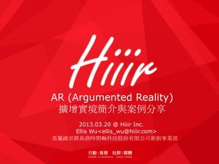 AR (Argumented Reality)
 擴增實境簡介與案例分享
     2013.03.20 @ Hiiir Inc.
    Ellis Wu<ellis_wu@hiiir.com>
英屬維京群島商時間軸科技股份有限公司新創事業部
 