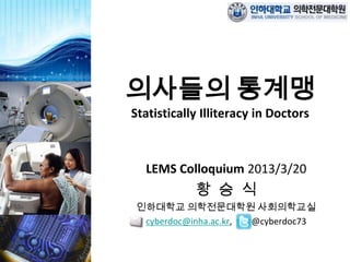 의사들의 통계맹
Statistically Illiteracy in Doctors



  LEMS Colloquium 2013/3/20
            황 승 식
 인하대학교 의학전문대학원 사회의학교실
  cyberdoc@inha.ac.kr, @cyberdoc73
 