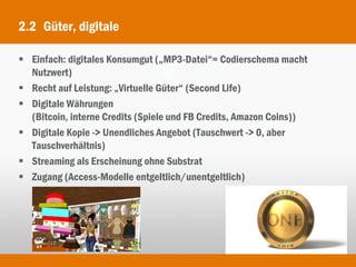 2.2 Güter, digitale

 Einfach: digitales Konsumgut („MP3-Datei“= Codierschema macht
  Nutzwert)
 Recht auf Leistung: „Virtuelle Güter“ (Second Life)
 Digitale Währungen
  (Bitcoin, interne Credits (Spiele und FB Credits, Amazon Coins))
 Digitale Kopie -> Unendliches Angebot (Tauschwert -> 0, aber
  Tauschverhältnis)
 Streaming als Erscheinung ohne Substrat
 Zugang (Access-Modelle entgeltlich/unentgeltlich)
 