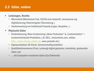 2.3 Güter, andere

 Leistungen, Rechte
   Microarbeit (Mechanical Turk, 63336.com Auskunft, samasource.org
    Digitalisierung/Dateneingabe/Übersetzung, )
   Zweitverwertung von Intellectual Property (Logos, Baupläne...)
 Physische Güter
   Konkretisierung: Mass Customizing („Mass Production“ & „Customiziation“ =
    kundenindividuelle Produktion, z.B. DELL, choiceshirts.com, adidas
    http://www.miteam.adidas.de, www.youtailor.de )
   Eigenproduktion 3D-Druck, Gemeinschaftsproduktion
   Qualitätsdimensionen (Preis, Leistung) digital geplanter, simulierter, gesteuerter
    Güter und
   ... mit Computern versehener Güter (Car Elektronik)
 
