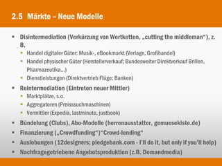 2.5 Märkte – Neue Modelle

 Disintermediation (Verkürzung von Wertketten, „cutting the middleman“), z.
  B.
     Handel digitaler Güter: Musik-, eBookmarkt (Verlage, Großhandel)
     Handel physischer Güter (Herstellerverkauf; Bundesweiter Direktverkauf Brillen,
      Pharmazeutika...)
     Dienstleistungen (Direktvertrieb Flüge; Banken)
 Reintermediation (Eintreten neuer Mittler)
     Marktplätze, s.o.
     Aggregatoren (Preisssuchmaschinen)
     Vermittler (Expedia, lastminute, justbook)
   Bündelung (Clubs), Abo-Modelle (herrenausstatter, gemuesekiste.de)
   Finanzierung („Crowdfunding“)“Crowd-lending“
   Auslobungen (12designers; pledgebank.com - I’ll do it, but only if you’ll help)
   Nachfragegetriebene Angebotsproduktion (z.B. Demandmedia)
 