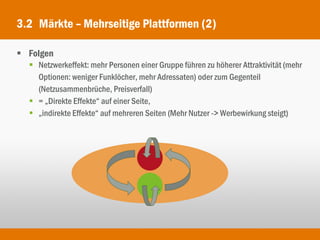 3.2 Märkte – Mehrseitige Plattformen (2)

 Folgen
   Netzwerkeffekt: mehr Personen einer Gruppe führen zu höherer Attraktivität (mehr
    Optionen: weniger Funklöcher, mehr Adressaten) oder zum Gegenteil
    (Netzusammenbrüche, Preisverfall)
   = „Direkte Effekte“ auf einer Seite,
   „indirekte Effekte“ auf mehreren Seiten (Mehr Nutzer -> Werbewirkung steigt)
 