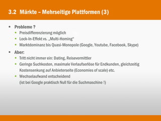 3.2 Märkte – Mehrseitige Plattformen (3)

 Probleme ?
   Preisdifferenzierung möglich
   Lock-In-Effekt vs. „Multi-Homing“
   Marktdominanz bis Quasi-Monopole (Google, Youtube, Facebook, Skype)
 Aber:
   Tritt nicht immer ein: Dating, Reisevermittler
   Geringe Suchkosten, maximale Verlaufserlöse für Endkunden, gleichzeitig
    Kostensenkung auf Anbieterseite (Economies of scale) etc.
   Wechselaufwand entscheidend
    (ist bei Google praktisch Null für die Suchmaschine !)
 