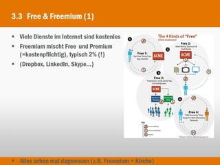 3.3 Free & Freemium (1)

 Viele Dienste im Internet sind kostenlos
 Freemium mischt Free und Premium
  (=kostenpflichtig), typisch 2% (!)
 (Dropbox, LinkedIn, Skype...)




 Alles schon mal dagewesen (z.B. Freemium = Kirche)
 