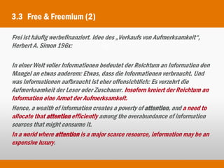 3.3 Free & Freemium (2)

Frei ist häufig werbefinanziert. Idee des „Verkaufs von Aufmerksamkeit“,
Herbert A. Simon 196x:

In einer Welt voller Informationen bedeutet der Reichtum an Information den
Mangel an etwas anderem: Etwas, dass die Informationen verbraucht. Und
was Informationen aufbraucht ist eher offensichtlich: Es verzehrt die
Aufmerksamkeit der Leser oder Zuschauer. Insofern kreiert der Reichtum an
Information eine Armut der Aufmerksamkeit.
Hence, a wealth of information creates a poverty of attention, and a need to
allocate that attention efficiently among the overabundance of information
sources that might consume it.
In a world where attention is a major scarce resource, information may be an
expensive luxury.
 