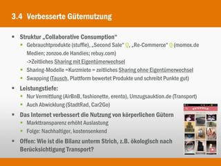 3.4 Verbesserte Güternutzung

 Struktur „Collaborative Consumption“
    Gebrauchtprodukte (stuffle), „Second Sale“ Q, „Re-Commerce“ Q (momox.de
     Medien; zonzoo.de Handies; rebuy.com)
     ->Zeitliches Sharing mit Eigentümerwechsel
    Sharing-Modelle =Kurzmiete = zeitliches Sharing ohne Eigentümerwechsel
    Swapping (Tausch, Plattform bewertet Produkte und schreibt Punkte gut)
 Leistungstiefe:
    Nur Vermittlung (AirBnB, fashionette, erento), Umzugsauktion.de (Transport)
    Auch Abwicklung (StadtRad, Car2Go)
 Das Internet verbessert die Nutzung von körperlichen Gütern
    Markttransparenz erhöht Auslastung
    Folge: Nachhaltiger, kostensenkend
 Offen: Wie ist die Bilanz unterm Strich, z.B. ökologisch nach
  Berücksichtigung Transport?
 