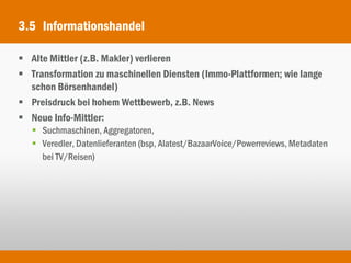 3.5 Informationshandel

 Alte Mittler (z.B. Makler) verlieren
 Transformation zu maschinellen Diensten (Immo-Plattformen; wie lange
  schon Börsenhandel)
 Preisdruck bei hohem Wettbewerb, z.B. News
 Neue Info-Mittler:
    Suchmaschinen, Aggregatoren,
    Veredler, Datenlieferanten (bsp, Alatest/BazaarVoice/Powerreviews, Metadaten
     bei TV/Reisen)
 