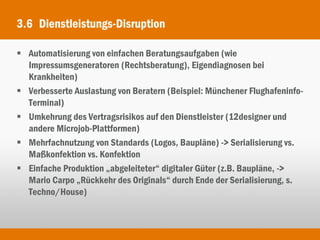 3.6 Dienstleistungs-Disruption

 Automatisierung von einfachen Beratungsaufgaben (wie
  Impressumsgeneratoren (Rechtsberatung), Eigendiagnosen bei
  Krankheiten)
 Verbesserte Auslastung von Beratern (Beispiel: Münchener Flughafeninfo-
  Terminal)
 Umkehrung des Vertragsrisikos auf den Dienstleister (12designer und
  andere Microjob-Plattformen)
 Mehrfachnutzung von Standards (Logos, Baupläne) -> Serialisierung vs.
  Maßkonfektion vs. Konfektion
 Einfache Produktion „abgeleiteter“ digitaler Güter (z.B. Baupläne, ->
  Mario Carpo „Rückkehr des Originals“ durch Ende der Serialisierung, s.
  Techno/House)
 