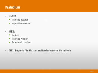Präludium

 NICHT:
    Internet-Utopien
    Kapitalismuskritik


 WER:
    </me>
    Internet-Pionier
    Arbeit und Unarbeit


 ZIEL: Impulse für Sie zum Weiterdenken und Vermitteln




                                                          Seite 5
 