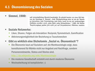 4.1 Ökonomisierung des Sozialen

 Simmel, 1900:



 Soziale Netzwerke:
   Liken, Sharen, Folgen als Interaktion: Reziprok/Symmetrisch, Gamification
   Aktivierungsmöglichkeit der Beziehung zu Tauschzwecken
 Gibt es wirklich eine Dichotomie „Sozial vs. Ökonomisch“?
   Die Ökonomie baut auf Sozialem auf; die Marktsoziologie zeigt, dass
    konstituierend für Märkte nicht nur Angebot und Nachfrage, sondern
    Personennetzwerke, Status und Stories sind.
    http://de.wikipedia.org/wiki/Marktsoziologie
   Die moderne Gesellschaft entsteht erst durch moderne Ökonomie
   Wechselwirkung ist komplizierter ;-)
 