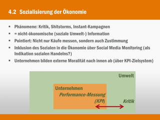 4.2 Sozialisierung der Ökonomie

 Phänomene: Kritik, Shitstorms, Instant-Kampagnen
 = nicht-ökonomische (soziale Umwelt-) Information
 Pointiert: Nicht nur Käufe messen, sondern auch Zustimmung
 Inklusion des Sozialen in die Ökonomie über Social Media Monitoring (als
  Indikation sozialen Handelns?)
 Unternehmen bilden externe Moralität nach innen ab (über KPI-Zielsystem)


                                                        Umwelt

                       Unternehmen
                         Performance-Messung
                                        (KPI)             Kritik
 