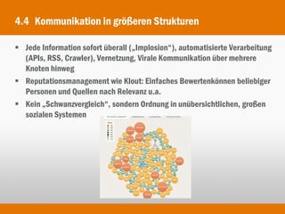 4.4 Kommunikation in größeren Strukturen

 Jede Information sofort überall („Implosion“), automatisierte Verarbeitung
  (APIs, RSS, Crawler), Vernetzung, Virale Kommunikation über mehrere
  Knoten hinweg
 Reputationsmanagement wie Klout: Einfaches Bewertenkönnen beliebiger
  Personen und Quellen nach Relevanz u.a.
 Kein „Schwanzvergleich“, sondern Ordnung in unübersichtlichen, großen
  sozialen Systemen
 