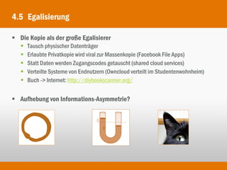4.5 Egalisierung

 Die Kopie als der große Egalisierer
      Tausch physischer Datenträger
      Erlaubte Privatkopie wird viral zur Massenkopie (Facebook File Apps)
      Statt Daten werden Zugangscodes getauscht (shared cloud services)
      Verteilte Systeme von Endnutzern (Owncloud verteilt im Studentenwohnheim)
      Buch -> Internet: http://diybookscanner.org/


 Aufhebung von Informations-Asymmetrie?
 