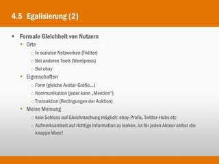 4.5 Egalisierung (2)

 Formale Gleichheit von Nutzern
    Orte
       o In sozialen Netzwerken (Twitter)
       o Bei anderen Tools (Wordpress)
       o Bei ebay
    Eigenschaften
       o Form (gleiche Avatar-Größe...)
       o Kommunikation (jeder kann „Mention“)
       o Transaktion (Bedingungen der Auktion)
    Meine Meinung
       o kein Schluss auf Gleichmachung möglich: ebay-Profis, Twitter-Hubs etc
       o Aufmerksamkeit auf richtige Information zu lenken, ist für jeden Akteur selbst die
         knappe Ware!
 