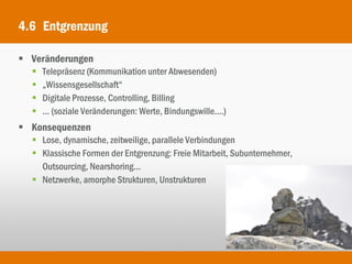 4.6 Entgrenzung

 Veränderungen
     Telepräsenz (Kommunikation unter Abwesenden)
     „Wissensgesellschaft“
     Digitale Prozesse, Controlling, Billing
     ... (soziale Veränderungen: Werte, Bindungswille....)
 Konsequenzen
   Lose, dynamische, zeitweilige, parallele Verbindungen
   Klassische Formen der Entgrenzung: Freie Mitarbeit, Subunternehmer,
    Outsourcing, Nearshoring...
   Netzwerke, amorphe Strukturen, Unstrukturen
 