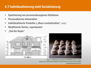 4.7 Individualisierung statt Serialisierung

   Speicherung von personenbezogenen Attributen
   Personalisierte Information
   Individualisierte Produkte („Mass customization“, s.o.)
   Modifizierte Serien, reproduziert
   „Tod der Kopie“




                                              http://architettura.it/extended/20060305/index_en.htm
                                 Greg Lynn, Production prototypes for Alessi Coffee and Tea Towers (2001)
                                                                                Copyright Greg Lynn Form.
 