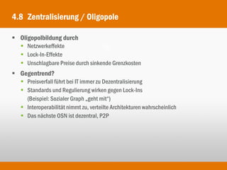 4.8 Zentralisierung / Oligopole

 Oligopolbildung durch
    Netzwerkeffekte
    Lock-In-Effekte
    Unschlagbare Preise durch sinkende Grenzkosten
 Gegentrend?
    Preisverfall führt bei IT immer zu Dezentralisierung
    Standards und Regulierung wirken gegen Lock-Ins
     (Beispiel: Sozialer Graph „geht mit“)
    Interoperabilität nimmt zu, verteilte Architekturen wahrscheinlich
    Das nächste OSN ist dezentral, P2P
 