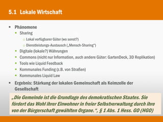 5.1 Lokale Wirtschaft

 Phänomene
    Sharing
        o Lokal verfügbarer Güter (wo sonst?)
        o Dienstleistungs-Austausch („Mensch-Sharing“)
      Digitale (lokale?) Währungen
      Commons (nicht nur Information, auch andere Güter: GartenDeck, 3D Replikation)
      Tools wie Liquid Feedback
      Kommunales Funding (z.B. von Straßen)
      Kommunales Liquid Law
 Ergebnis: Stärkung der lokalen Gemeinschaft als Keimzelle der
  Gesellschaft
 „Die Gemeinde ist die Grundlage des demokratischen Staates. Sie
 fördert das Wohl ihrer Einwohner in freier Selbstverwaltung durch ihre
 von der Bürgerschaft gewählten Organe.“, § 1 Abs. 1 Hess. GO (HGO)
 