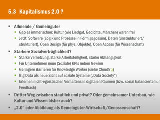 5.3 Kapitalismus 2.0 ?

 Allmende / Gemeingüter
    Gab es immer schon: Kultur (wie Liedgut, Gedichte, Märchen) waren frei
    Jetzt: Software (Logik und Prozesse in Form gegossen), Daten (unstrukturiert/
     strukturiert), Open Design (für phys. Objekte), Open Access (für Wissenschaft)
 Stärkere Sozialverträglichkeit?
      Starke Vernetzung, starke Arbeitsteiligkeit, starke Abhängigkeit
      Für Unternehmen neue (Soziale) KPIs neben Gewinn
      Geringere Barrieren für Knowledge Worker (siehe Cloud9 x)
      Big Data als neue Sicht auf soziale Systeme („Data Society“)
      Erlernen nicht-egoistischen Verhaltens in digitalen Räumen (bzw. sozial balanciertem, m
       Feedback)
 Dritter Weg zwischen staatlich und privat? Oder gemeinsamer Unterbau, wie
  Kultur und Wissen bisher auch?
 „2.0“ oder Abbildung als Gemeingüter-Wirtschaft/Genossenschaft?
 