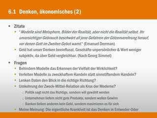 6.1 Denken, ökonomisches (2)

 Zitate
   “Modelle sind Metaphern, Bilder der Realität, aber nicht die Realität selbst. Ihr
     unvorsichtiger Gebrauch beschwört all jene Gefahren der Götzenverehrung herauf,
     vor denen Gott im Zweiten Gebot warnt.“ (Emanuel Derrman)
    Geld hat unser Denken beeinflusst. Geschäfte unpersönlicher & Wert weniger
     subjektiv, da über Geld vergleichbar. (Nach Georg Simmel)
 Fragen
      Behindern Modelle das Erkennen der Vielfalt der Wirklichkeit?
      Verleiten Modelle zu zweckhaftem Handeln statt sinnstiftendem Handeln?
      Lenken Daten den Blick in die richtige Richtung?
      Umkehrung der Zweck-Mittel-Relation als Krux der Moderne?
        o Politik sagt nicht das Richtige, sondern will gewählt werden
        o Unternehmen liefern nicht gute Produkte, sondern wollen Gewinn
        o Banken liefern anderen kein Geld, sondern maximieren es für sich
    Meine Meinung: Die eigentliche Krankheit ist das Denken in Entweder-Oder
 