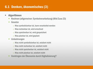 6.1 Denken, ökonomisches (3)

 Algorithmen
   Rechnen (allgemeiner: Symbolverarbeitung) (Bild Zuse Z3)
   Gesetze
      o Was symbolisierbar ist, kann verarbeitet werden
      o Was rechenbar ist, wird errechnet
      o Was speicherbar ist, wird gespeichert
      o Was planbar ist, wird geplant
   Umkehrungen
      o Was nicht symbolisierbar ist, existiert nicht
      o Was nicht rechenbar ist, existiert nicht
      o Was nicht speicherbar ist, existiert nicht
      o Was nicht planbar ist, existiert nicht
   Vordringen der Ökonomie durch Digitalisierung?
 