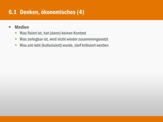 6.1 Denken, ökonomisches (4)

 Medien
   Was fixiert ist, hat (dann) keinen Kontext
   Was zerlegbar ist, wird nicht wieder zusammengesetzt
   Was ent-lebt (kulturisiert) wurde, darf kritisiert werden
 