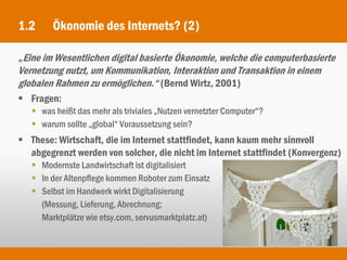 1.2     Ökonomie des Internets? (2)

„Eine im Wesentlichen digital basierte Ökonomie, welche die computerbasierte
Vernetzung nutzt, um Kommunikation, Interaktion und Transaktion in einem
globalen Rahmen zu ermöglichen.“ (Bernd Wirtz, 2001)
 Fragen:
    was heißt das mehr als triviales „Nutzen vernetzter Computer“?
    warum sollte „global“ Voraussetzung sein?
 These: Wirtschaft, die im Internet stattfindet, kann kaum mehr sinnvoll
  abgegrenzt werden von solcher, die nicht im Internet stattfindet (Konvergenz)
    Modernste Landwirtschaft ist digitalisiert
    In der Altenpflege kommen Roboter zum Einsatz
    Selbst im Handwerk wirkt Digitalisierung
     (Messung, Lieferung, Abrechnung;
     Marktplätze wie etsy.com, servusmarktplatz.at)
 
