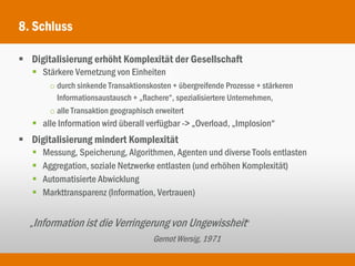 8. Schluss

 Digitalisierung erhöht Komplexität der Gesellschaft
    Stärkere Vernetzung von Einheiten
        o durch sinkende Transaktionskosten + übergreifende Prozesse + stärkeren
          Informationsaustausch + „flachere“, spezialisiertere Unternehmen,
        o alle Transaktion geographisch erweitert
    alle Information wird überall verfügbar -> „Overload, „Implosion“
 Digitalisierung mindert Komplexität
      Messung, Speicherung, Algorithmen, Agenten und diverse Tools entlasten
      Aggregation, soziale Netzwerke entlasten (und erhöhen Komplexität)
      Automatisierte Abwicklung
      Markttransparenz (Information, Vertrauen)


  „Information ist die Verringerung von Ungewissheit“
                                      Gernot Wersig, 1971
 
