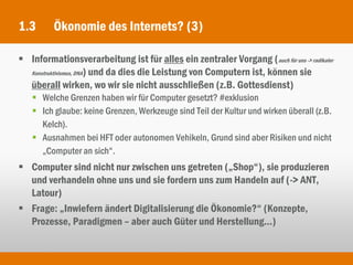 1.3      Ökonomie des Internets? (3)

 Informationsverarbeitung ist für alles ein zentraler Vorgang (auch für uns -> radikaler
  Konstruktivismus, DNA) und da dies die Leistung von Computern ist, können sie

  überall wirken, wo wir sie nicht ausschließen (z.B. Gottesdienst)
    Welche Grenzen haben wir für Computer gesetzt? #exklusion
    Ich glaube: keine Grenzen, Werkzeuge sind Teil der Kultur und wirken überall (z.B.
     Kelch).
    Ausnahmen bei HFT oder autonomen Vehikeln, Grund sind aber Risiken und nicht
     „Computer an sich“.
 Computer sind nicht nur zwischen uns getreten („Shop“), sie produzieren
  und verhandeln ohne uns und sie fordern uns zum Handeln auf (-> ANT,
  Latour)
 Frage: „Inwiefern ändert Digitalisierung die Ökonomie?“ (Konzepte,
  Prozesse, Paradigmen – aber auch Güter und Herstellung...)
 