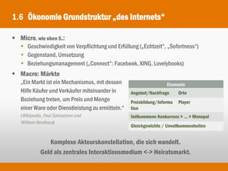 1.6 Ökonomie Grundstruktur „des Internets“

 Micro, wie oben 5.:
    Geschwindigkeit von Verpflichtung und Erfüllung („Echtzeit“, „Sofortness“)
    Gegenstand, Umsetzung
    Beziehungsmanagement („Connect“: Facebook, XING, Lovelybooks)
 Macro: Märkte
   „Ein Markt ist ein Mechanismus, mit dessen                       Elemente
   Hilfe Käufer und Verkäufer miteinander in       Angebot/Nachfrage      Orte
   Beziehung treten, um Preis und Menge            Preisbildung/Informa   Player
   einer Ware oder Dienstleistung zu ermitteln.“   tion
   (Wikipedia, Paul Samuelsen und                  Vollkommene Konkurrenz > ... > Monopol
   William Nordhaus)
                                                   Gleichgewichte / Unvollkommenheiten


               Komplexe Akteurskonstellation, die sich wandelt.
            Geld als zentrales Interaktionsmedium <-> Heiratsmarkt.
 