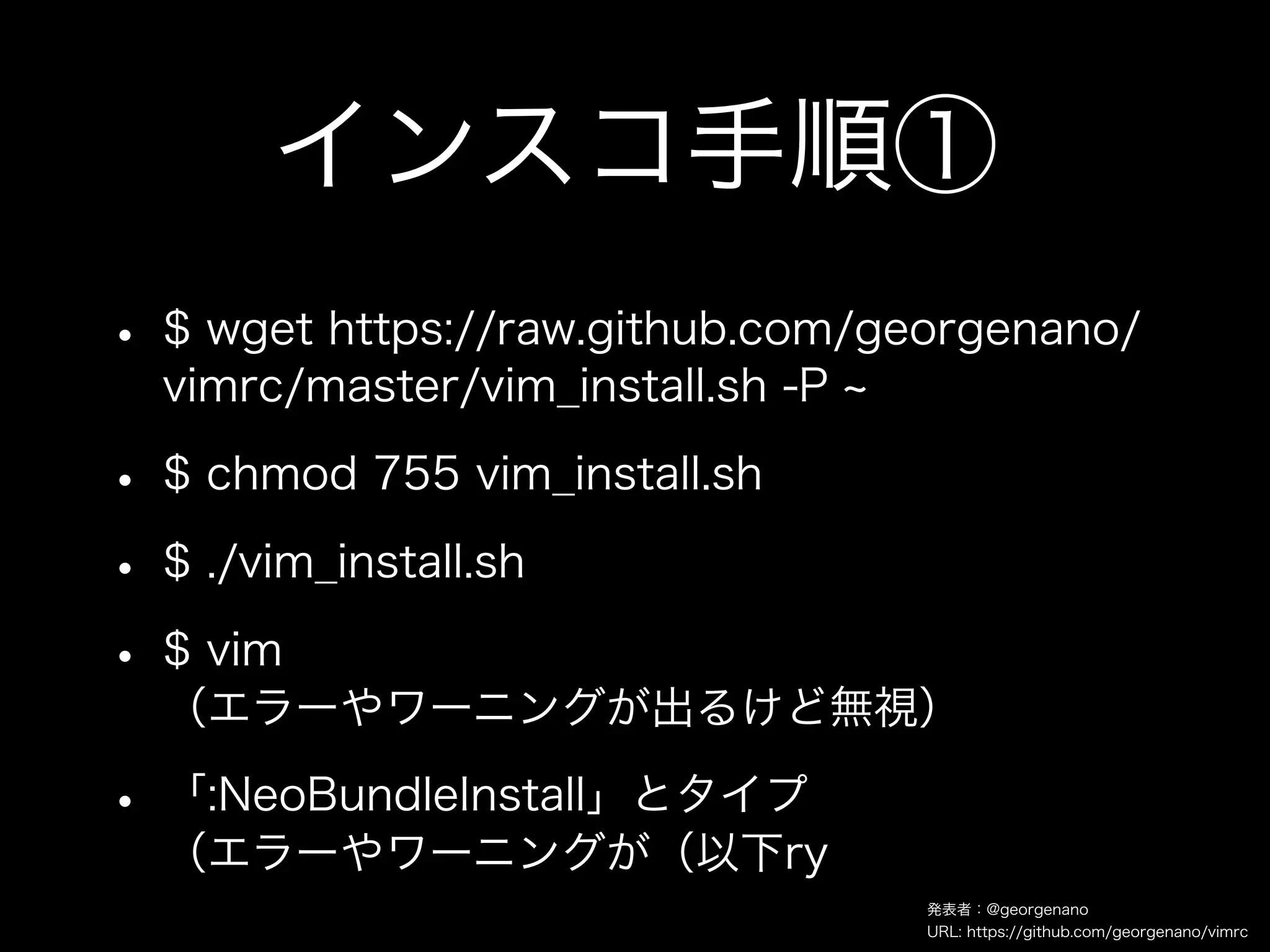 インスコ手順①
• $ wget https://raw.github.com/georgenano/
  vimrc/master/vim_install.sh -P

• $ chmod 755 vim_install.sh
• $ ./vim_install.sh
• $ vim
  （エラーやワーニングが出るけど無視）

• 「:NeoBundleInstall」とタイプ
  （エラーやワーニングが（以下ry
                                   発表者：@georgenano
                                   URL: https://github.com/georgenano/vimrc
 