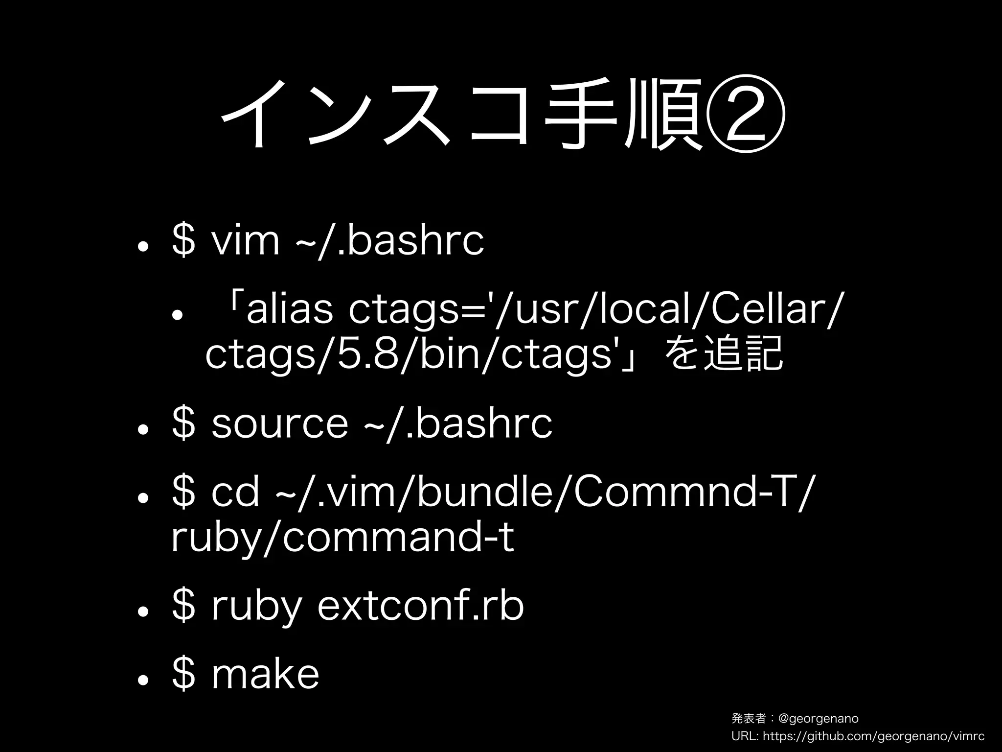 インスコ手順②
• $ vim /.bashrc
 • 「alias ctags='/usr/local/Cellar/
    ctags/5.8/bin/ctags'」を追記
• $ source /.bashrc
• $ cd /.vim/bundle/Commnd-T/
  ruby/command-t
• $ ruby extconf.rb
• $ make                     発表者：@georgenano
                             URL: https://github.com/georgenano/vimrc
 