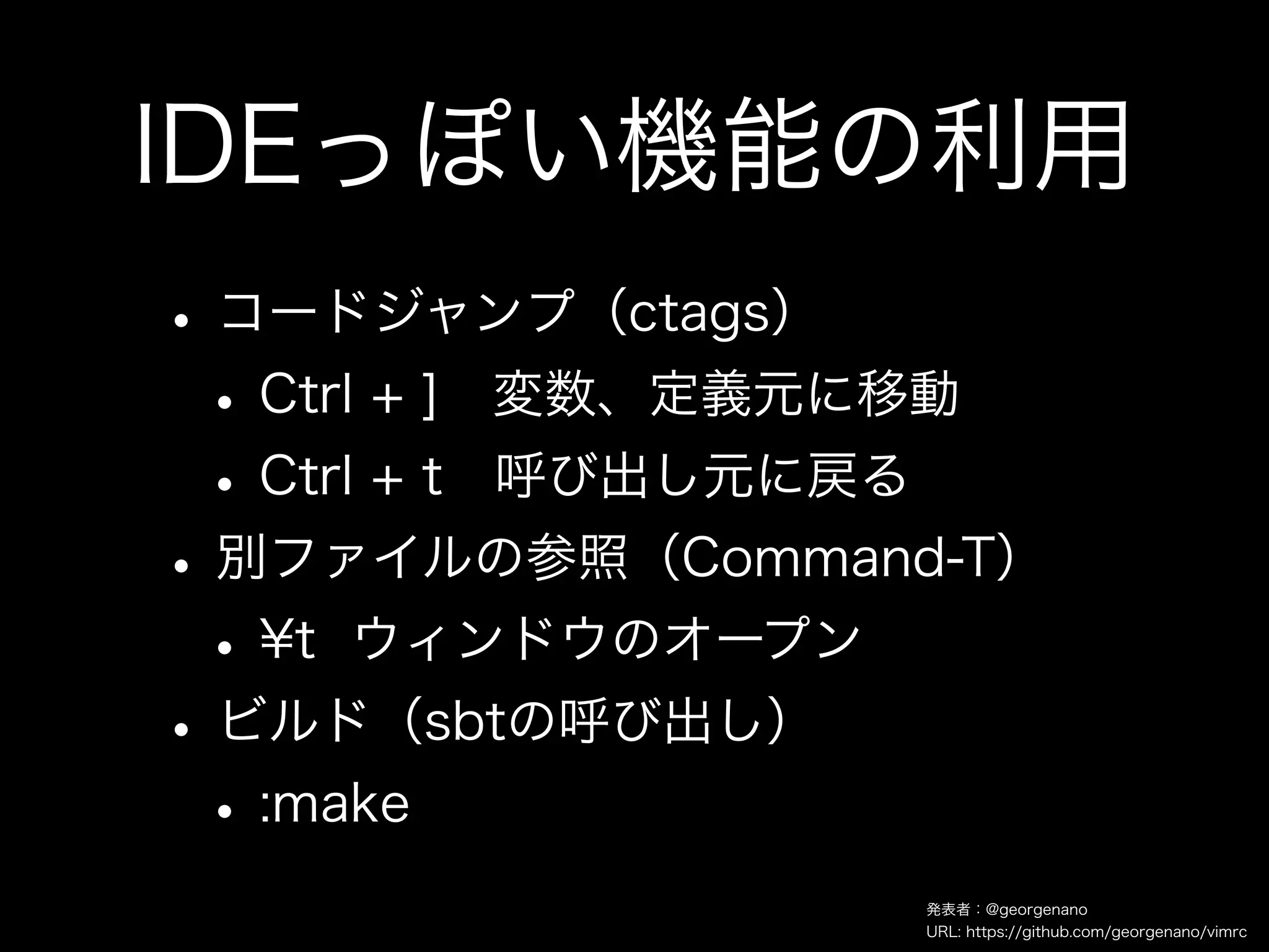 IDEっぽい機能の利用
• コードジャンプ（ctags）
 • Ctrl + ] 変数、定義元に移動
 • Ctrl + t 呼び出し元に戻る
• 別ファイルの参照（Command-T）
 • ¥t ウィンドウのオープン
• ビルド（sbtの呼び出し）
 • :make
                  発表者：@georgenano
                  URL: https://github.com/georgenano/vimrc
 