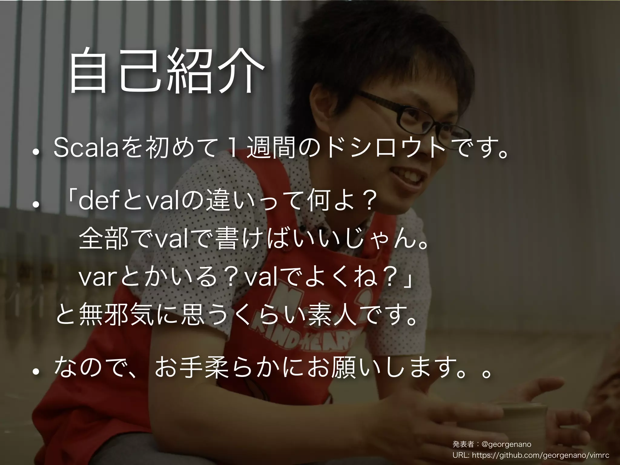 自己紹介
• Scalaを初めて１週間のドシロウトです。
• 「defとvalの違いって何よ？
  全部でvalで書けばいいじゃん。
  varとかいる？valでよくね？」
 と無邪気に思うくらい素人です。

• なので、お手柔らかにお願いします。。
                      発表者：@georgenano
                      URL: https://github.com/georgenano/vimrc
 