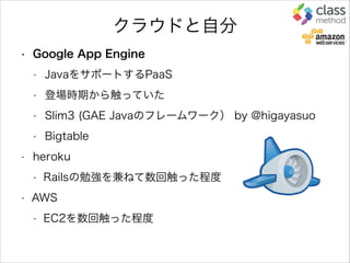 クラウドと自分
• Google App Engine
• JavaをサポートするPaaS
• 登場時期から触っていた
• Slim3 (GAE Javaのフレームワーク） by @higayasuo
• Bigtable
• heroku
• Railsの勉強を兼ねて数回触った程度
• AWS
• EC2を数回触った程度
 