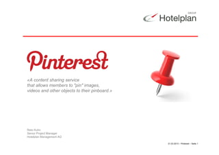 «A content sharing service
that allows members to "pin" images,
videos and other objects to their pinboard.»




Reto Kuhn
Senior Project Manager
Hotelplan Management AG

                                               21.03.2013 – Pinterest – Seite 1
 