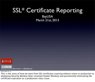 SSL* Certiﬁcate Reporting
                                                         BayLISA
                                                     March 21st, 2013




                       @royrapoport rsr@netﬂix.com
Friday, March 22, 13

This is the story of how we went from SSL certiﬁcates expiring without notice in production to
deploying Security Monkey (later renamed Howler Monkey) and permanently eliminating SSL
certiﬁcate expiration as a production-class issue.
 