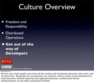 Culture Overview
 • Freedom and
         Responsibility
 • Distributed
         Operations
 • Get out of the
         way of
         Developers


                       @royrapoport rsr@netﬂix.com
Friday, March 22, 13

We hire very smart people, give them all the context and situational awareness they want, and
set them free. We design our environment, our systems, and our teams to be empowered to
make decisions without requiring slow approval processes, cumbersome formal
communication, or any other unnecessary friction.
 