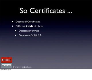 So Certiﬁcates ...
                       •   Dozens of Certiﬁcates
                       •   Different kinds of places
                           •   Datacenter/private
                           •   Datacenter/public/LB




                       @royrapoport rsr@netﬂix.com
Friday, March 22, 13
 