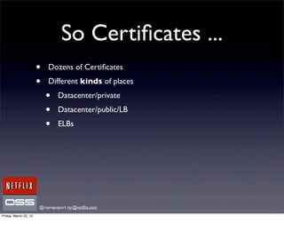 So Certiﬁcates ...
                       •   Dozens of Certiﬁcates
                       •   Different kinds of places
                           •   Datacenter/private
                           •   Datacenter/public/LB
                           •   ELBs




                       @royrapoport rsr@netﬂix.com
Friday, March 22, 13
 